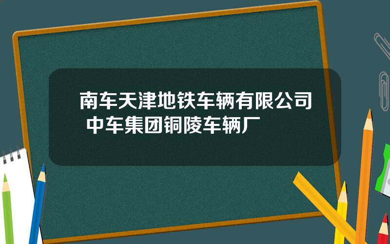 南车天津地铁车辆有限公司 中车集团铜陵车辆厂